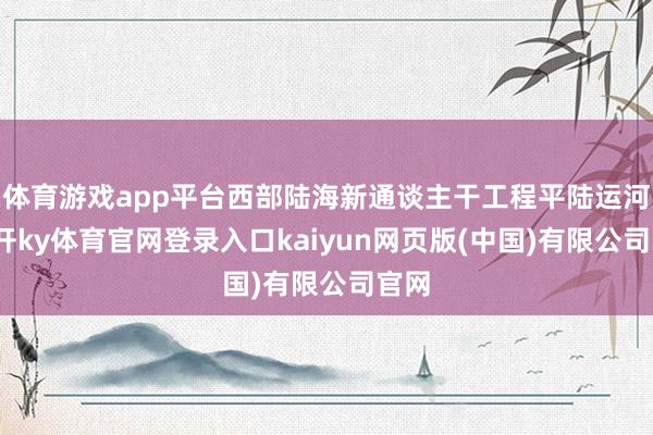 体育游戏app平台西部陆海新通谈主干工程平陆运河-云开ky体育官网登录入口kaiyun网页版(中国)有限公司官网