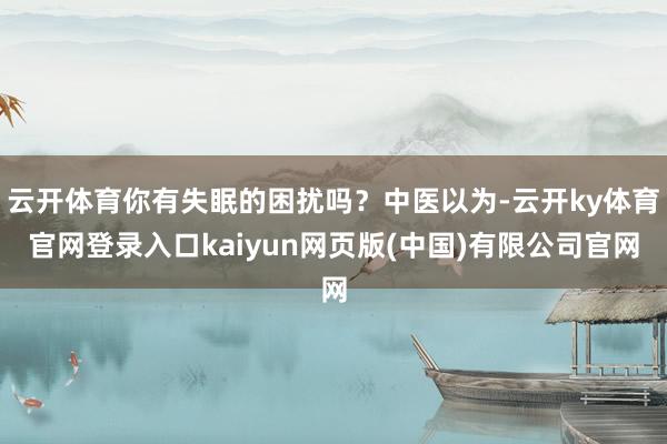 云开体育你有失眠的困扰吗？中医以为-云开ky体育官网登录入口kaiyun网页版(中国)有限公司官网