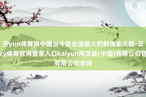 开yun体育网中国当今是全国最大的制造业大国-云开ky体育官网登录入口kaiyun网页版(中国)有限公司官网