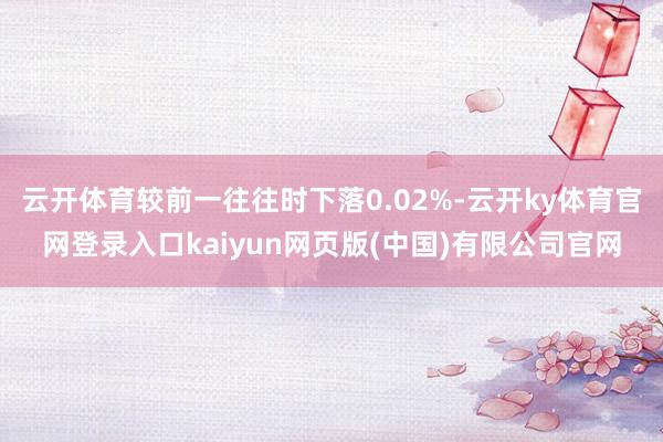 云开体育较前一往往时下落0.02%-云开ky体育官网登录入口kaiyun网页版(中国)有限公司官网