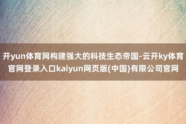 开yun体育网构建强大的科技生态帝国-云开ky体育官网登录入口kaiyun网页版(中国)有限公司官网