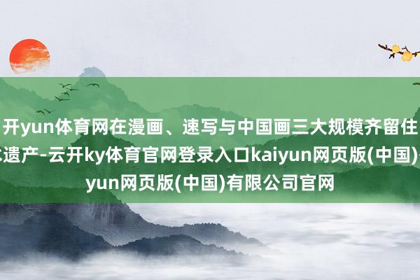 开yun体育网在漫画、速写与中国画三大规模齐留住了丰厚的艺术遗产-云开ky体育官网登录入口kaiyun网页版(中国)有限公司官网