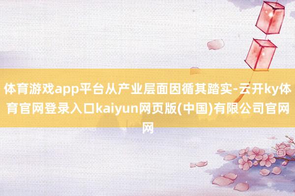 体育游戏app平台从产业层面因循其踏实-云开ky体育官网登录入口kaiyun网页版(中国)有限公司官网
