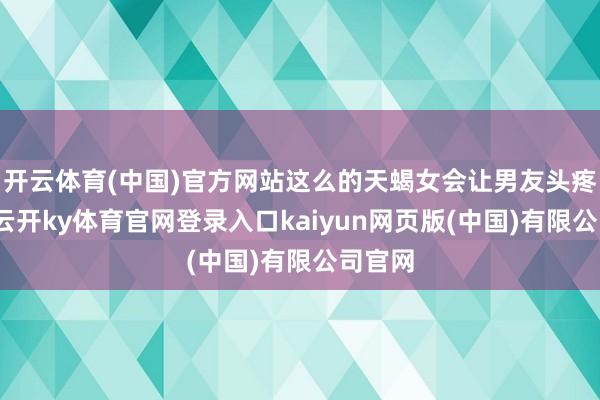 开云体育(中国)官方网站这么的天蝎女会让男友头疼不已-云开ky体育官网登录入口kaiyun网页版(中国)有限公司官网