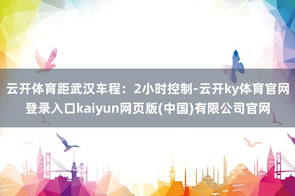 云开体育距武汉车程:2小时控制-云开ky体育官网登录入口kaiyun网页版(中国)有限公司官网