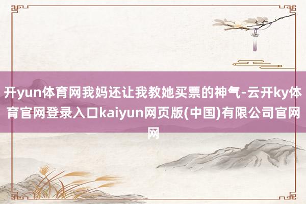 开yun体育网我妈还让我教她买票的神气-云开ky体育官网登录入口kaiyun网页版(中国)有限公司官网