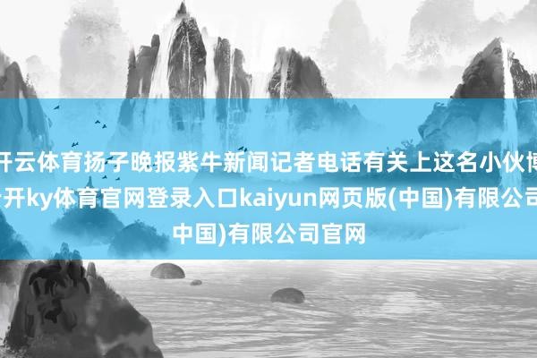 开云体育扬子晚报紫牛新闻记者电话有关上这名小伙博文-云开ky体育官网登录入口kaiyun网页版(中国)有限公司官网