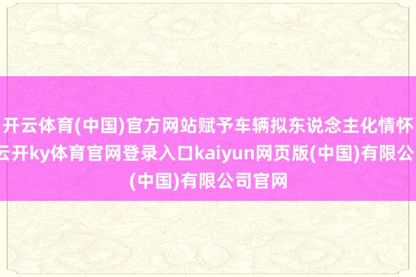 开云体育(中国)官方网站赋予车辆拟东说念主化情怀价值-云开ky体育官网登录入口kaiyun网页版(中国)有限公司官网