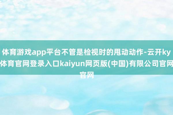 体育游戏app平台不管是检视时的甩动动作-云开ky体育官网登录入口kaiyun网页版(中国)有限公司官网