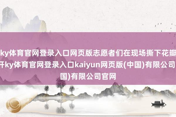 ky体育官网登录入口网页版志愿者们在现场撕下花瓣-云开ky体育官网登录入口kaiyun网页版(中国)有限公司官网