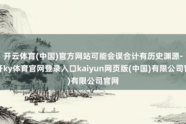开云体育(中国)官方网站可能会误合计有历史渊源-云开ky体育官网登录入口kaiyun网页版(中国)有限公司官网