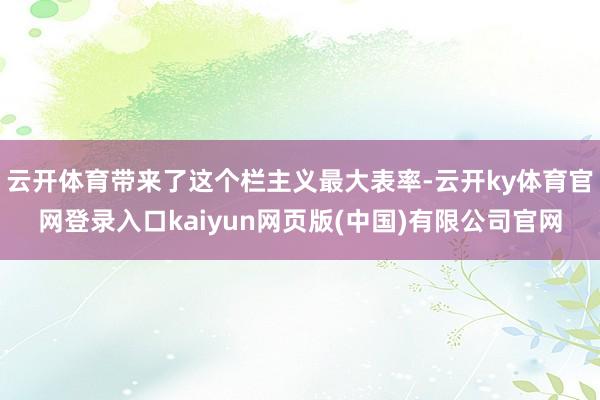 云开体育带来了这个栏主义最大表率-云开ky体育官网登录入口kaiyun网页版(中国)有限公司官网