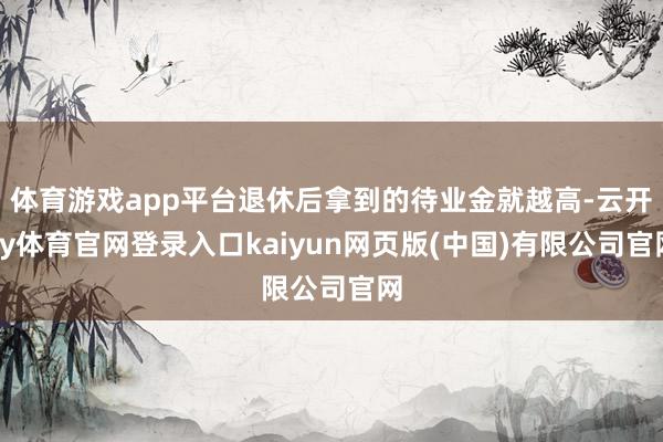 体育游戏app平台退休后拿到的待业金就越高-云开ky体育官网登录入口kaiyun网页版(中国)有限公司官网