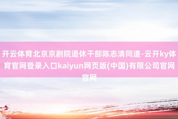 开云体育北京京剧院退休干部陈志清同道-云开ky体育官网登录入口kaiyun网页版(中国)有限公司官网
