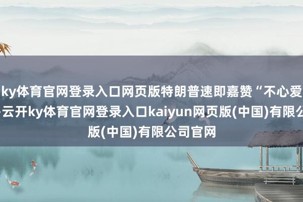 ky体育官网登录入口网页版特朗普速即嘉赞“不心爱不错走-云开ky体育官网登录入口kaiyun网页版(中国)有限公司官网