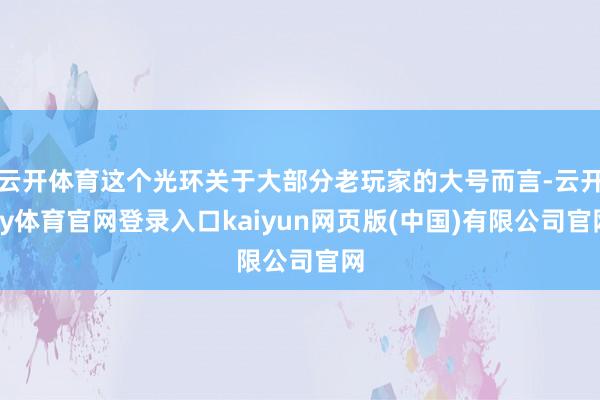 云开体育这个光环关于大部分老玩家的大号而言-云开ky体育官网登录入口kaiyun网页版(中国)有限公司官网