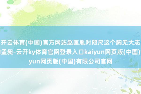 开云体育(中国)官方网站赵匡胤对咫尺这个胸无大志又荒淫无谈的孟昶-云开ky体育官网登录入口kaiyun网页版(中国)有限公司官网