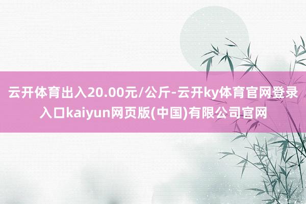 云开体育出入20.00元/公斤-云开ky体育官网登录入口kaiyun网页版(中国)有限公司官网