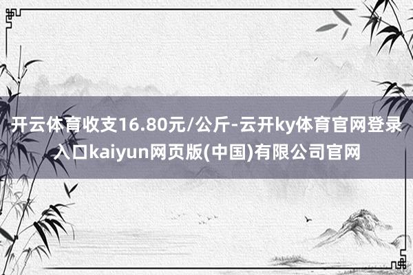 开云体育收支16.80元/公斤-云开ky体育官网登录入口kaiyun网页版(中国)有限公司官网