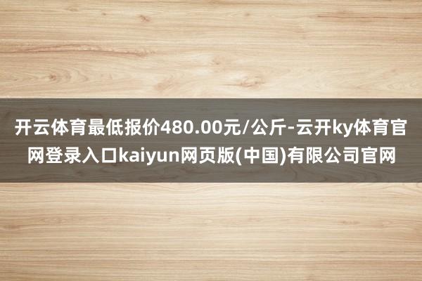 开云体育最低报价480.00元/公斤-云开ky体育官网登录入口kaiyun网页版(中国)有限公司官网