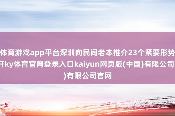 体育游戏app平台深圳向民间老本推介23个紧要形势-云开ky体育官网登录入口kaiyun网页版(中国)有限公司官网