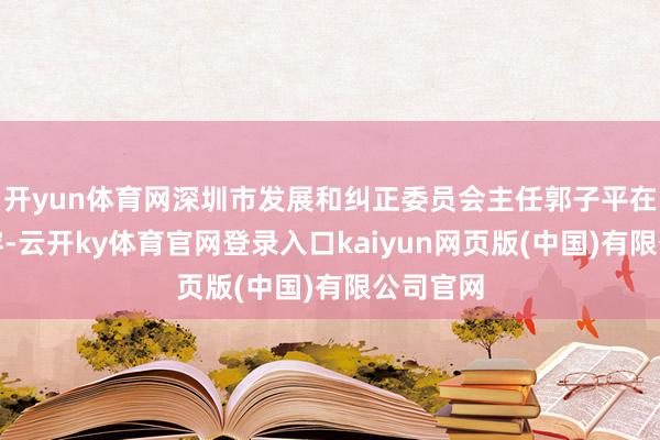 开yun体育网深圳市发展和纠正委员会主任郭子平在会上先容-云开ky体育官网登录入口kaiyun网页版(中国)有限公司官网