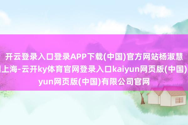 开云登录入口登录APP下载(中国)官方网站杨淑慧一怒从南京回上海-云开ky体育官网登录入口kaiyun网页版(中国)有限公司官网
