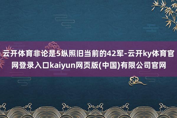 云开体育非论是5纵照旧当前的42军-云开ky体育官网登录入口kaiyun网页版(中国)有限公司官网