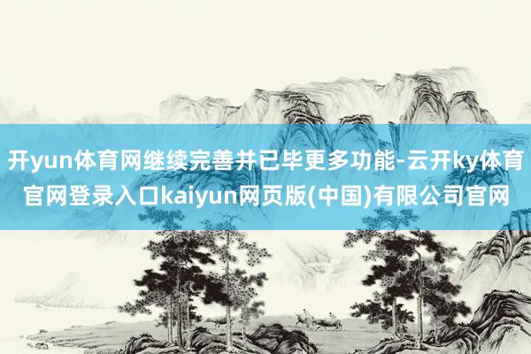 开yun体育网继续完善并已毕更多功能-云开ky体育官网登录入口kaiyun网页版(中国)有限公司官网