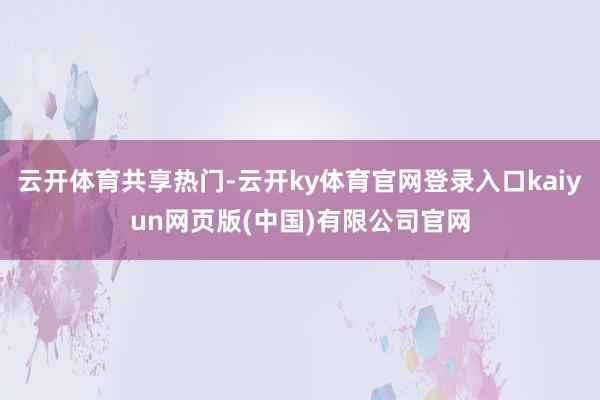 云开体育共享热门-云开ky体育官网登录入口kaiyun网页版(中国)有限公司官网