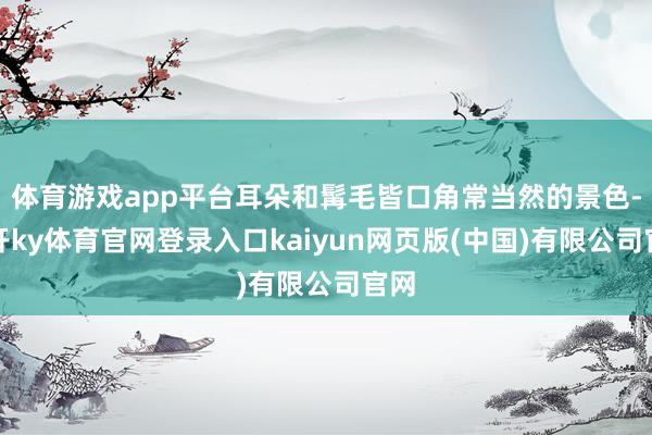 体育游戏app平台耳朵和髯毛皆口角常当然的景色-云开ky体育官网登录入口kaiyun网页版(中国)有限公司官网
