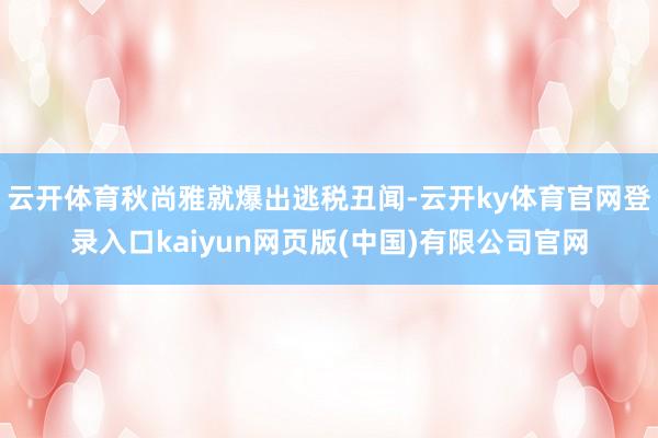 云开体育秋尚雅就爆出逃税丑闻-云开ky体育官网登录入口kaiyun网页版(中国)有限公司官网