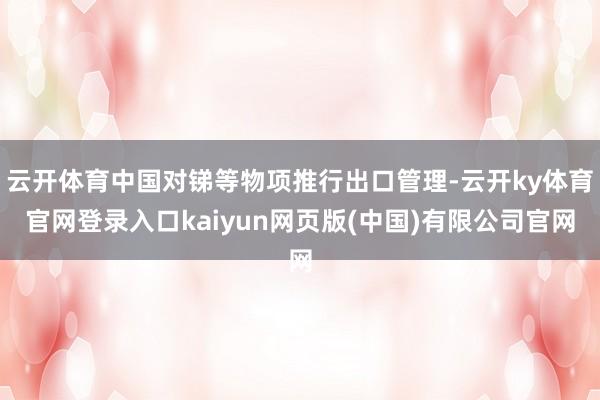 云开体育中国对锑等物项推行出口管理-云开ky体育官网登录入口kaiyun网页版(中国)有限公司官网