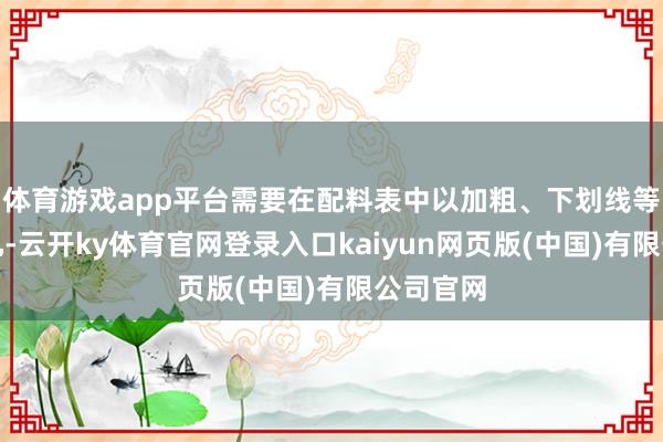 体育游戏app平台需要在配料表中以加粗、下划线等强调面孔-云开ky体育官网登录入口kaiyun网页版(中国)有限公司官网
