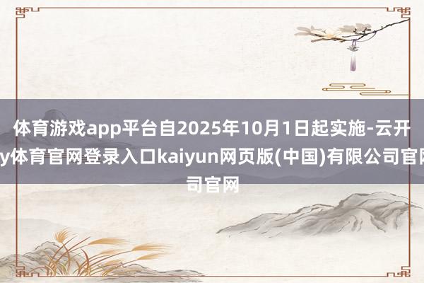 体育游戏app平台自2025年10月1日起实施-云开ky体育官网登录入口kaiyun网页版(中国)有限公司官网