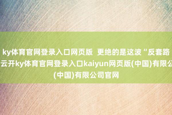 ky体育官网登录入口网页版  更绝的是这波“反套路”破圈-云开ky体育官网登录入口kaiyun网页版(中国)有限公司官网