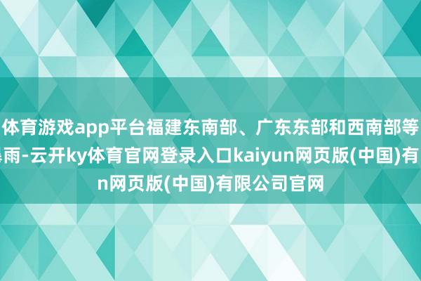 体育游戏app平台福建东南部、广东东部和西南部等地局地有暴雨-云开ky体育官网登录入口kaiyun网页版(中国)有限公司官网