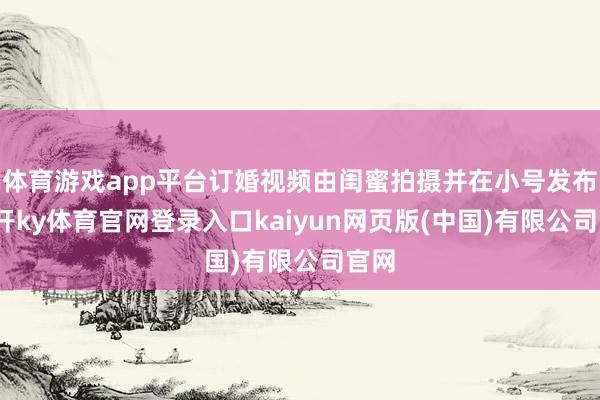 体育游戏app平台订婚视频由闺蜜拍摄并在小号发布-云开ky体育官网登录入口kaiyun网页版(中国)有限公司官网