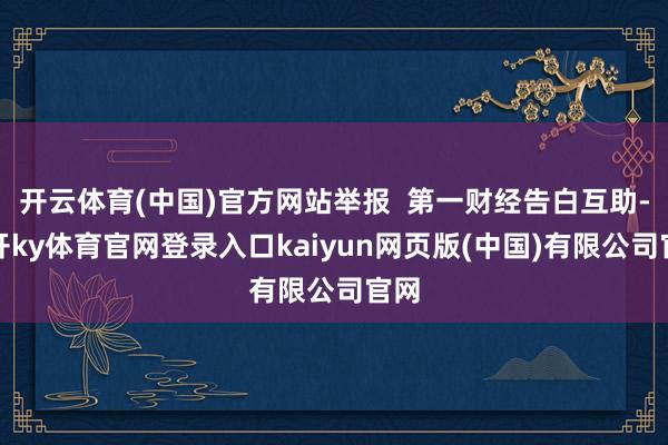 开云体育(中国)官方网站举报  第一财经告白互助-云开ky体育官网登录入口kaiyun网页版(中国)有限公司官网