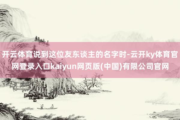 开云体育说到这位友东谈主的名字时-云开ky体育官网登录入口kaiyun网页版(中国)有限公司官网