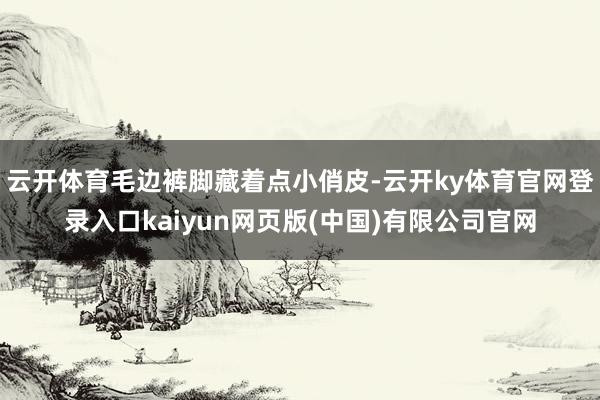 云开体育毛边裤脚藏着点小俏皮-云开ky体育官网登录入口kaiyun网页版(中国)有限公司官网