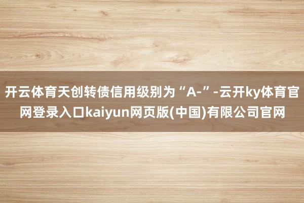 开云体育天创转债信用级别为“A-”-云开ky体育官网登录入口kaiyun网页版(中国)有限公司官网