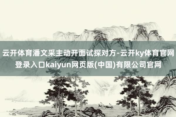云开体育潘文采主动开面试探对方-云开ky体育官网登录入口kaiyun网页版(中国)有限公司官网