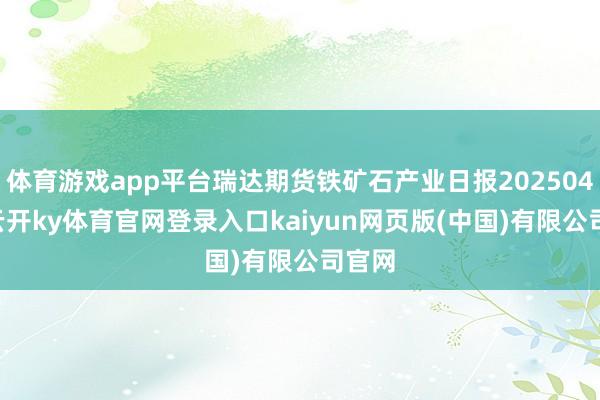 体育游戏app平台瑞达期货铁矿石产业日报20250423-云开ky体育官网登录入口kaiyun网页版(中国)有限公司官网