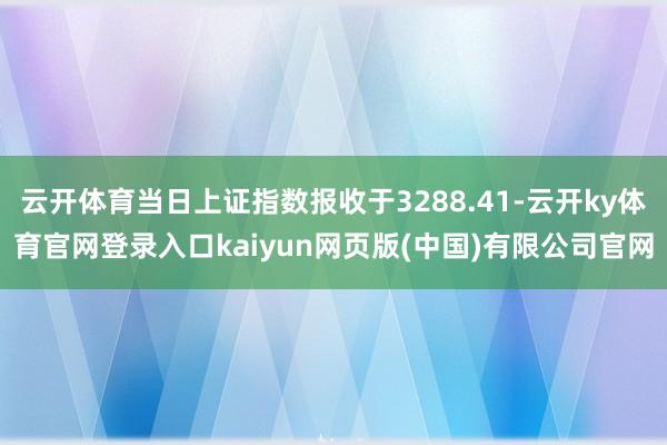 云开体育当日上证指数报收于3288.41-云开ky体育官网登录入口kaiyun网页版(中国)有限公司官网