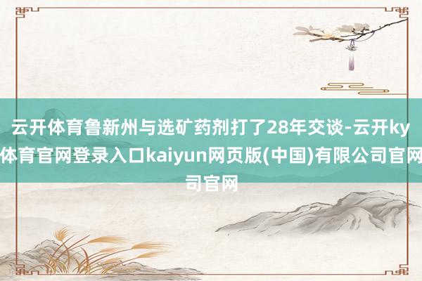 云开体育鲁新州与选矿药剂打了28年交谈-云开ky体育官网登录入口kaiyun网页版(中国)有限公司官网
