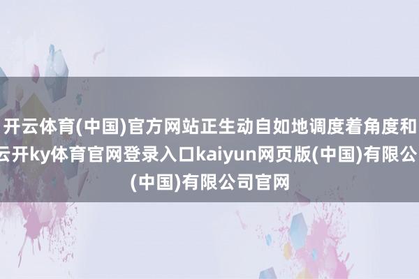 开云体育(中国)官方网站正生动自如地调度着角度和标的-云开ky体育官网登录入口kaiyun网页版(中国)有限公司官网
