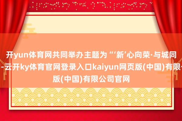 开yun体育网共同举办主题为“‘新’心向荣·与城同业”手脚-云开ky体育官网登录入口kaiyun网页版(中国)有限公司官网