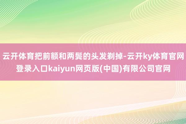 云开体育把前额和两鬓的头发剃掉-云开ky体育官网登录入口kaiyun网页版(中国)有限公司官网