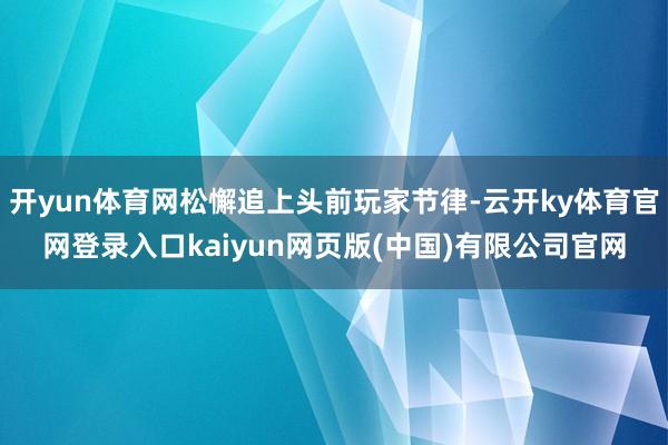 开yun体育网松懈追上头前玩家节律-云开ky体育官网登录入口kaiyun网页版(中国)有限公司官网